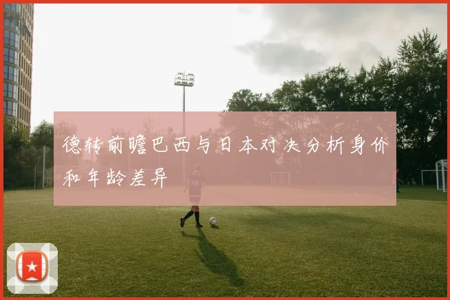 德转前瞻巴西与日本对决分析身价和年龄差异