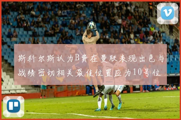 斯科尔斯认为B费在曼联表现出色与战绩密切相关最佳位置应为10号位