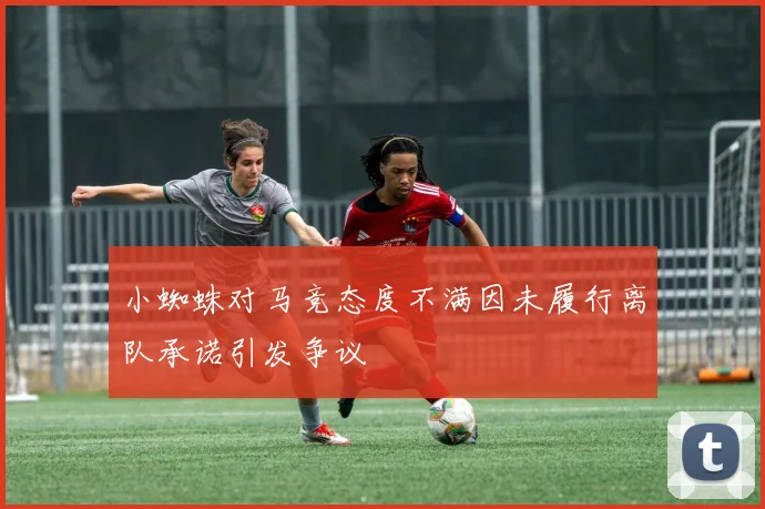 小蜘蛛对马竞态度不满因未履行离队承诺引发争议