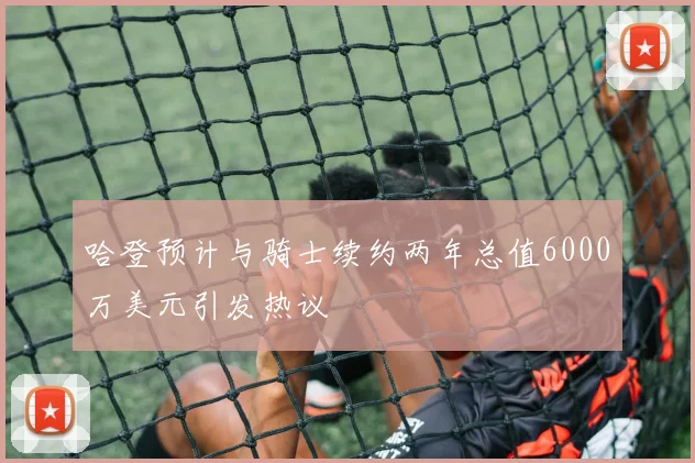 哈登预计与骑士续约两年总值6000万美元引发热议