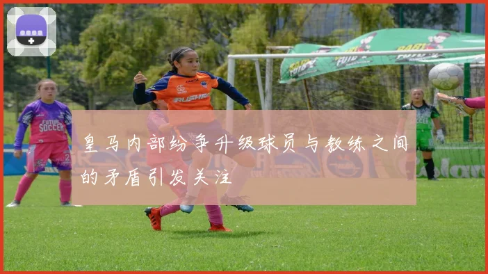 皇马内部纷争升级球员与教练之间的矛盾引发关注