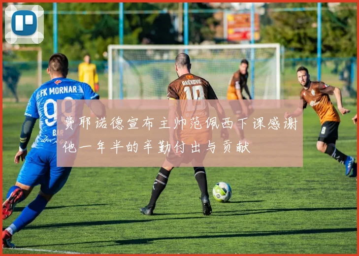 费耶诺德宣布主帅范佩西下课感谢他一年半的辛勤付出与贡献