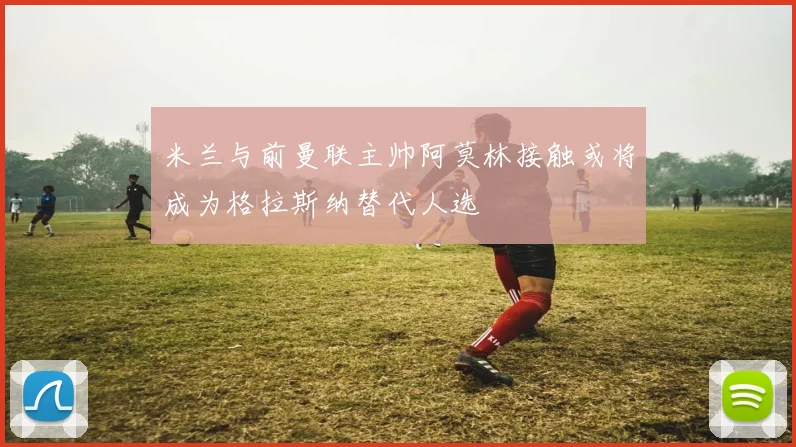 米兰与前曼联主帅阿莫林接触或将成为格拉斯纳替代人选
