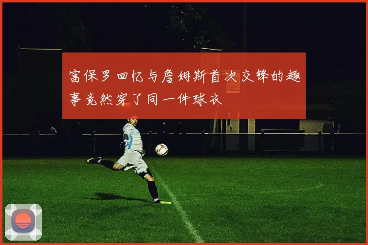 富保罗回忆与詹姆斯首次交锋的趣事竟然穿了同一件球衣