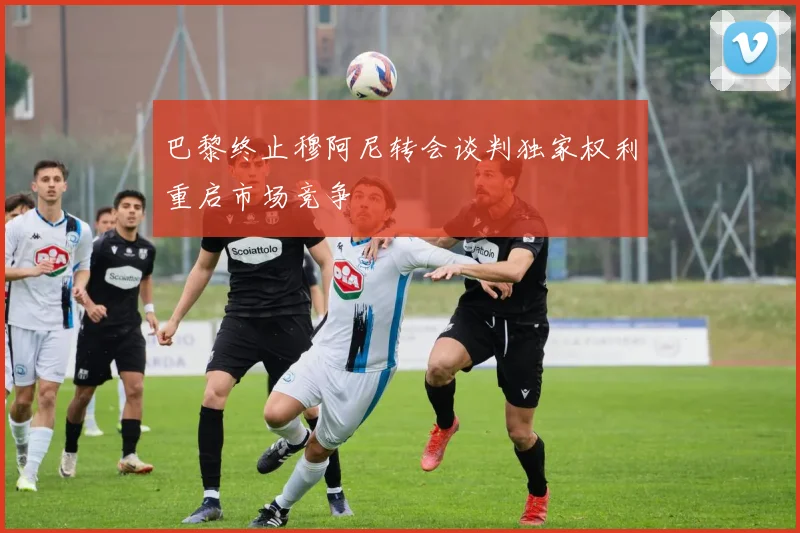 巴黎终止穆阿尼转会谈判独家权利重启市场竞争