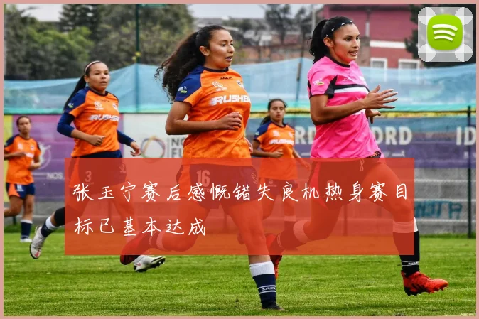 张玉宁赛后感慨错失良机热身赛目标已基本达成