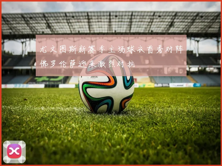 尤文图斯新赛季主场球衣首秀对阵佛罗伦萨迎来激烈对抗