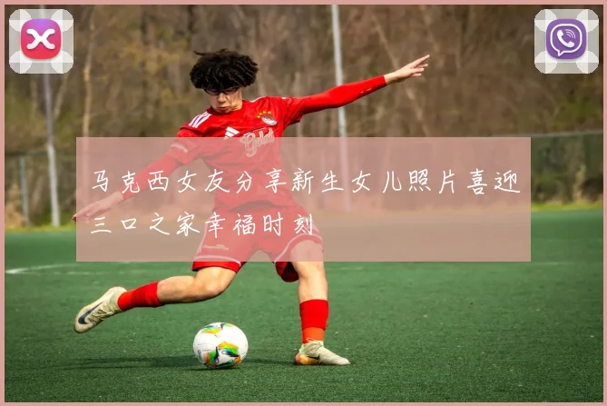 马克西女友分享新生女儿照片喜迎三口之家幸福时刻