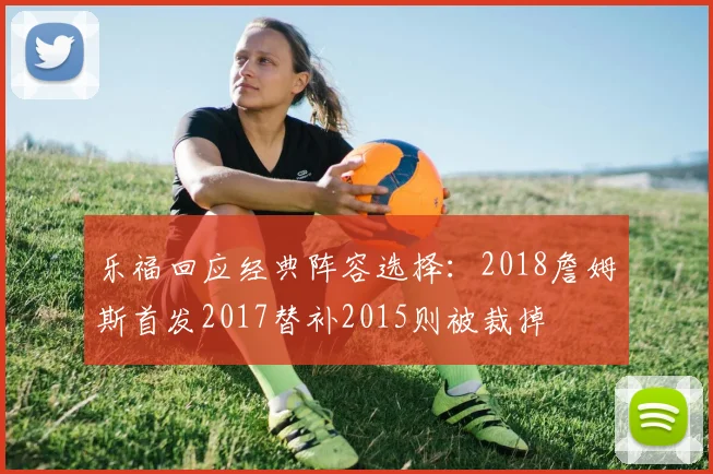 乐福回应经典阵容选择：2018詹姆斯首发2017替补2015则被裁掉