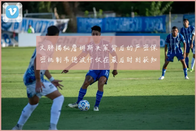 文胖揭秘詹姆斯决策背后的严密保密机制韦德波什仅在最后时刻获知消息
