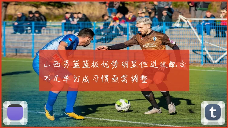 山西男篮篮板优势明显但进攻配合不足单打成习惯亟需调整