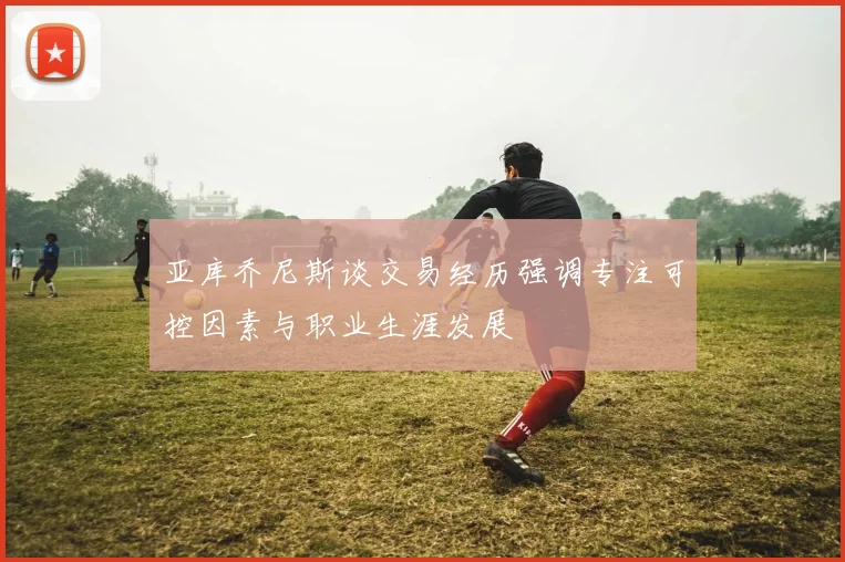 亚库乔尼斯谈交易经历强调专注可控因素与职业生涯发展