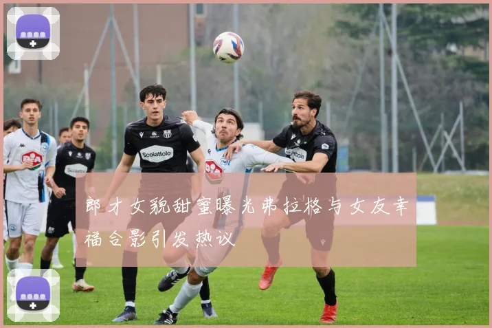 郎才女貌甜蜜曝光弗拉格与女友幸福合影引发热议